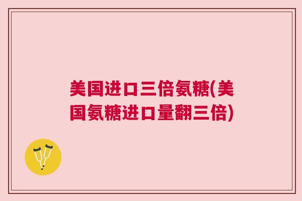 美国进口三倍氨糖(美国氨糖进口量翻三倍)