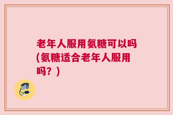 老年人服用氨糖可以吗(氨糖适合老年人服用吗?)