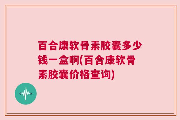 百合康软骨素胶囊多少钱一盒啊(百合康软骨素胶囊价格查询)