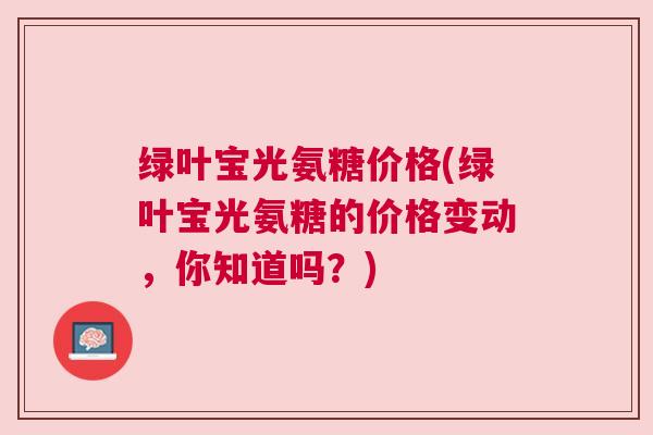 绿叶宝光氨糖价格(绿叶宝光氨糖的价格变动，你知道吗？)