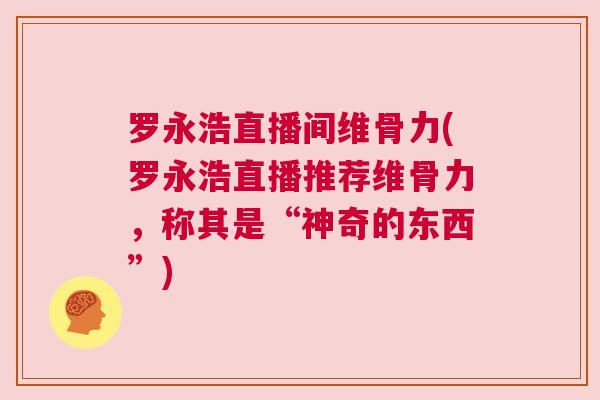 罗永浩直播间维骨力(罗永浩直播推荐维骨力,称其是“神奇的东西”)