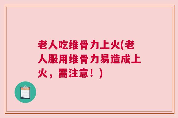 老人吃维骨力上火(老人服用维骨力易造成上火，需注意！)