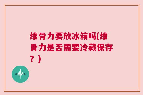 维骨力要放冰箱吗(维骨力是否需要冷藏保存？)