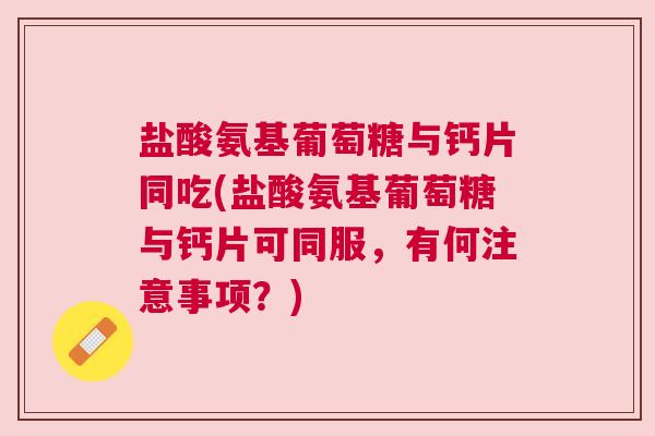 盐酸氨基葡萄糖与钙片同吃(盐酸氨基葡萄糖与钙片可同服，有何注意事项？)