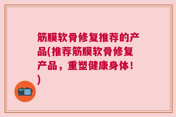 筋膜软骨修复推荐的产品(推荐筋膜软骨修复产品,重塑健康身体!)