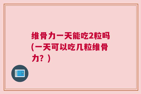 维骨力一天能吃2粒吗(一天可以吃几粒维骨力？)