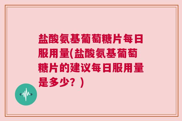 盐酸氨基葡萄糖片每日服用量(盐酸氨基葡萄糖片的建议每日服用量是多少?)
