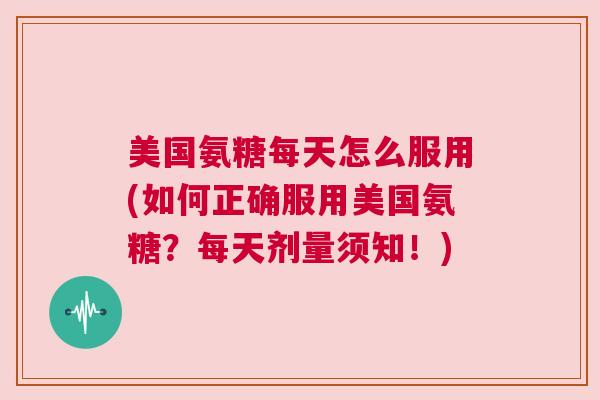 美国氨糖每天怎么服用(如何正确服用美国氨糖?每天剂量须知!)