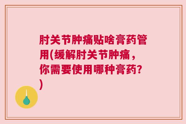 肘关节肿痛贴啥膏药管用(缓解肘关节肿痛，你需要使用哪种膏药？)