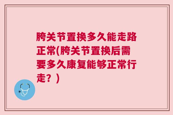 胯关节置换多久能走路正常(胯关节置换后需要多久康复能够正常行走?)