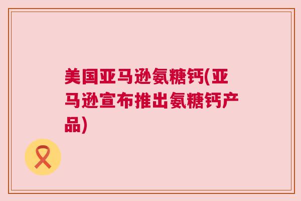 美国亚马逊氨糖钙(亚马逊宣布推出氨糖钙产品)