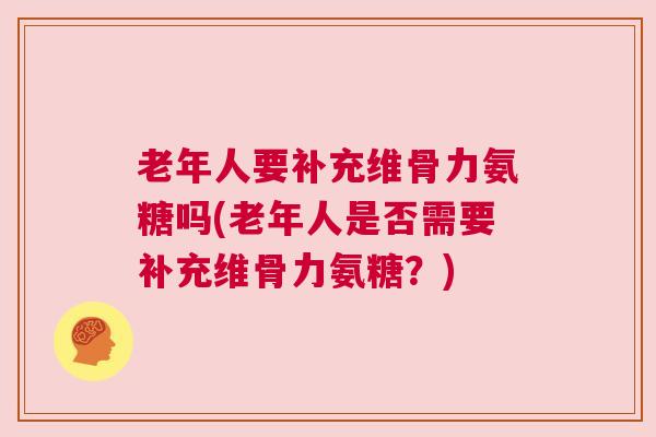 老年人要补充维骨力氨糖吗(老年人是否需要补充维骨力氨糖？)