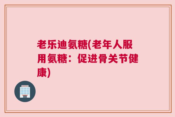 老乐迪氨糖(老年人服用氨糖:促进骨关节健康)