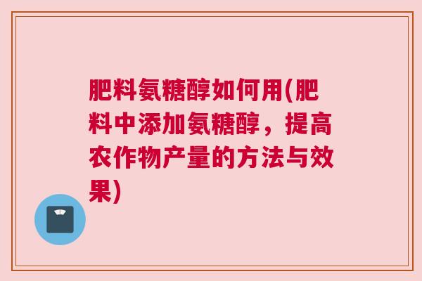 肥料氨糖醇如何用(肥料中添加氨糖醇,提高农作物产量的方法与效果)