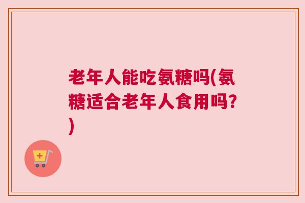 老年人能吃氨糖吗(氨糖适合老年人食用吗？)