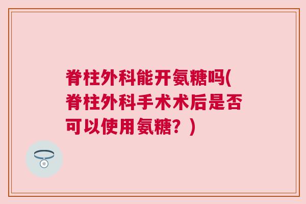 脊柱外科能开氨糖吗(脊柱外科手术术后是否可以使用氨糖?)