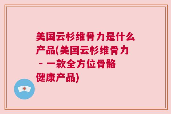 美国云杉维骨力是什么产品(美国云杉维骨力 - 一款全方位骨骼健康产品)