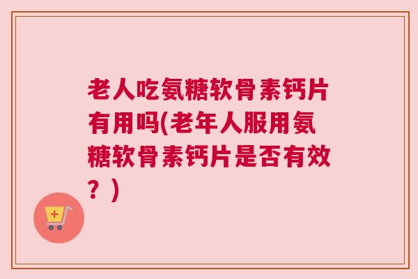 老人吃氨糖软骨素钙片有用吗(老年人服用氨糖软骨素钙片是否有效？)