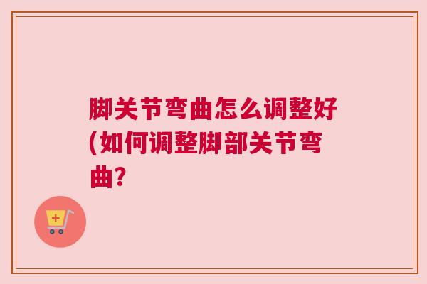 脚关节弯曲怎么调整好(如何调整脚部关节弯曲? 脚关节弯曲怎么调整好(如何调整脚部关节弯曲?