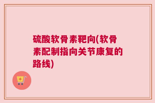 硫酸软骨素靶向(软骨素配制指向关节康复的路线) 硫酸软骨素靶向(软骨素配制指向关节康复的路线)