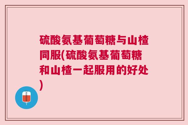 硫酸氨基葡萄糖与山楂同服(硫酸氨基葡萄糖和山楂一起服用的好处)