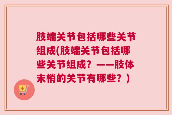 肢端关节包括哪些关节组成(肢端关节包括哪些关节组成？——肢体末梢的关节有哪些？)