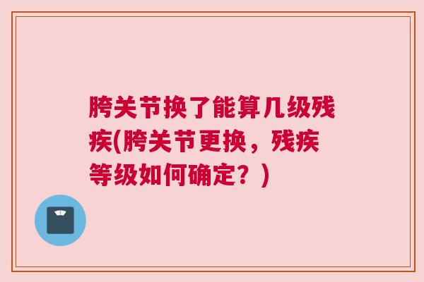 胯关节换了能算几级残疾(胯关节更换,残疾等级如何确定?) 胯关节换了能算几级残疾(胯关节更换,残疾等级如何确定?)