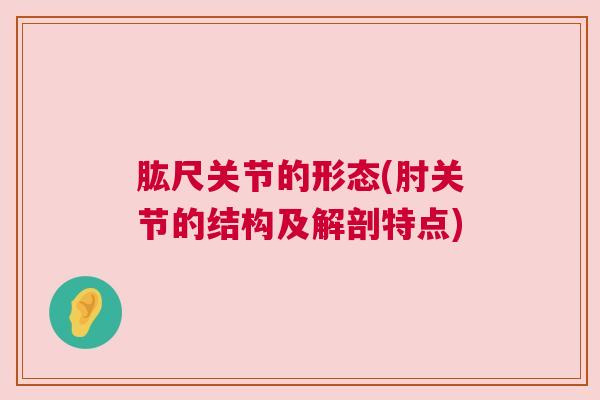 肱尺关节的形态(肘关节的结构及解剖特点)