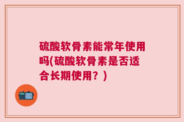 硫酸软骨素能常年使用吗(硫酸软骨素是否适合长期使用?)