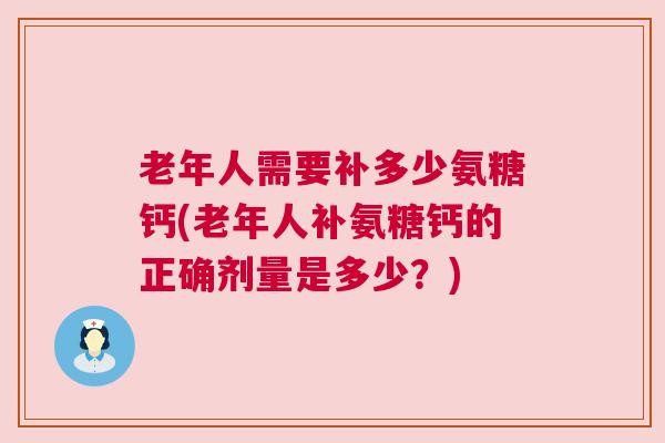 老年人需要补多少氨糖钙(老年人补氨糖钙的正确剂量是多少?)