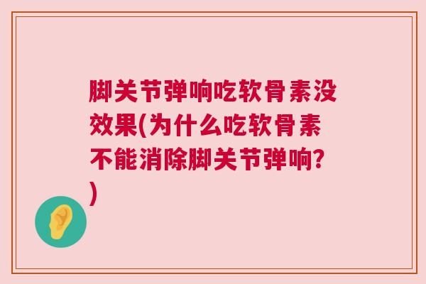 脚关节弹响吃软骨素没效果(为什么吃软骨素不能消除脚关节弹响？)