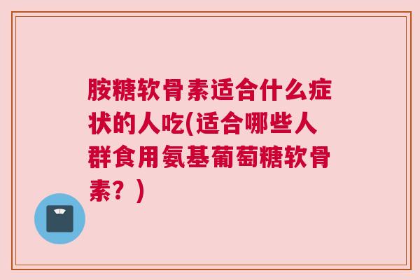 胺糖软骨素适合什么症状的人吃(适合哪些人群食用氨基葡萄糖软骨素?) 胺糖软骨素适合什么症状的人吃(适合哪些人群食用氨基葡萄糖软骨素?)