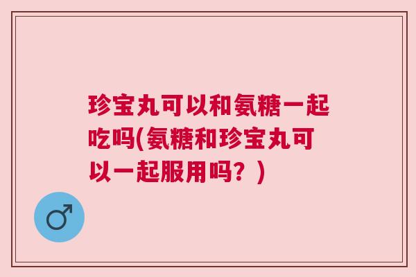 珍宝丸可以和氨糖一起吃吗(氨糖和珍宝丸可以一起服用吗？)