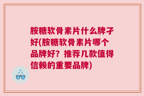 胺糖软骨素片什么牌孑好(胺糖软骨素片哪个品牌好？推荐几款值得信赖的重要品牌)