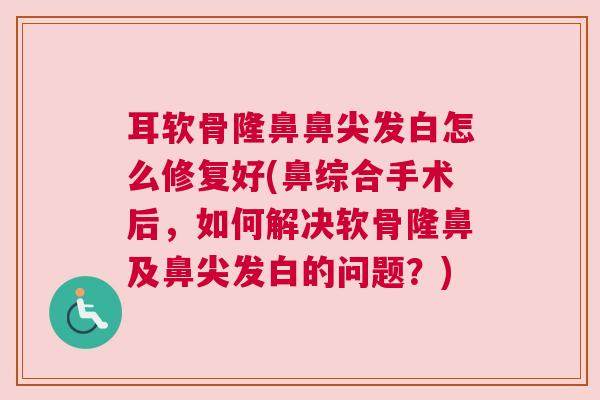 耳软骨隆鼻鼻尖发白怎么修复好(鼻综合手术后,如何解决软骨隆鼻及鼻尖发白的问题?)