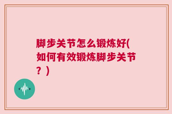 脚步关节怎么锻炼好(如何有效锻炼脚步关节?)