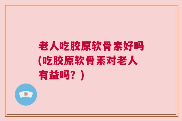 老人吃胶原软骨素好吗(吃胶原软骨素对老人有益吗?)