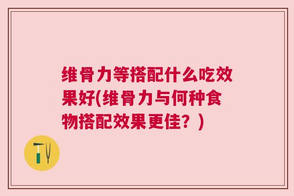 维骨力等搭配什么吃效果好(维骨力与何种食物搭配效果更佳？)