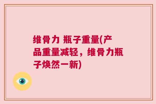 维骨力 瓶子重量(产品重量减轻,维骨力瓶子焕然一新)