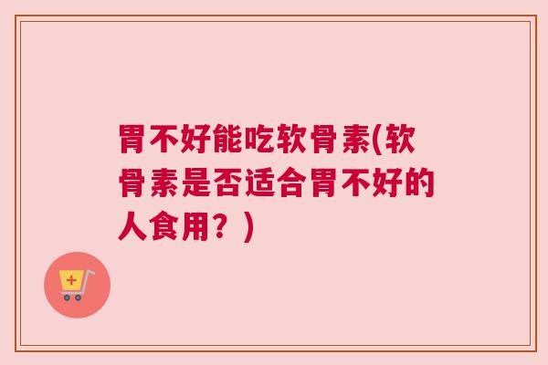 胃不好能吃软骨素(软骨素是否适合胃不好的人食用?)