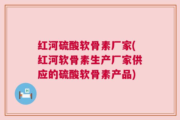 红河硫酸软骨素厂家(红河软骨素生产厂家供应的硫酸软骨素产品)