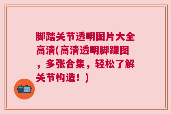脚踏关节透明图片大全高清(高清透明脚踝图，多张合集，轻松了解关节构造！)
