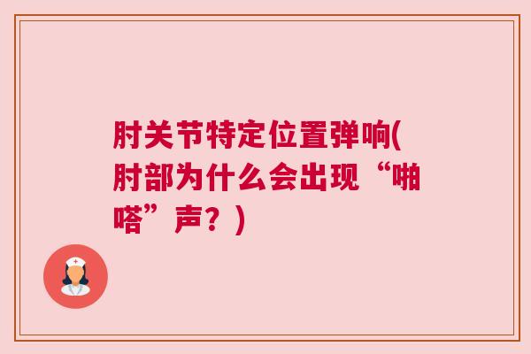 肘关节特定位置弹响(肘部为什么会出现“啪嗒”声？)