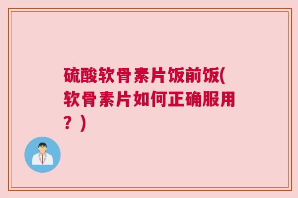 硫酸软骨素片饭前饭(软骨素片如何正确服用?)