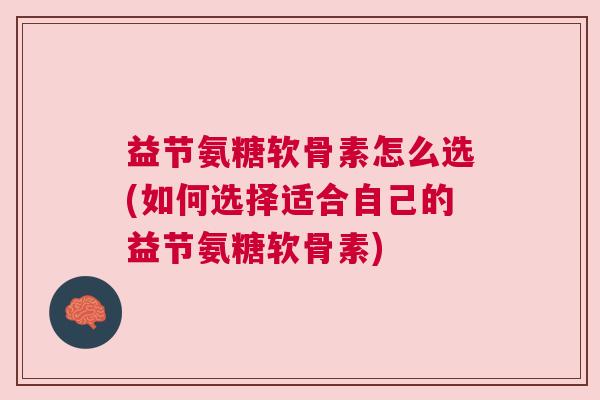 益节氨糖软骨素怎么选(如何选择适合自己的益节氨糖软骨素)