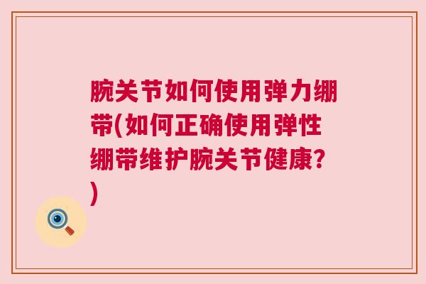 腕关节如何使用弹力绷带(如何正确使用弹性绷带维护腕关节健康?)