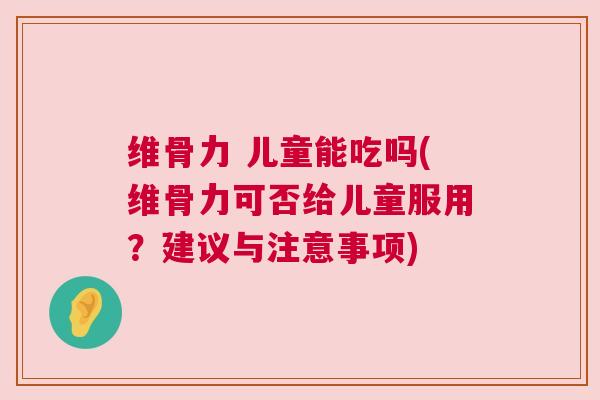 维骨力 儿童能吃吗(维骨力可否给儿童服用？建议与注意事项)