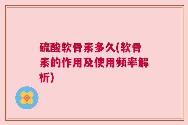 硫酸软骨素多久(软骨素的作用及使用频率解析)