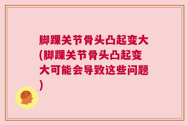 脚踝关节骨头凸起变大(脚踝关节骨头凸起变大可能会导致这些问题)