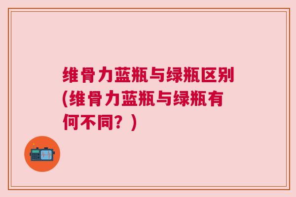 维骨力蓝瓶与绿瓶区别(维骨力蓝瓶与绿瓶有何不同？)
